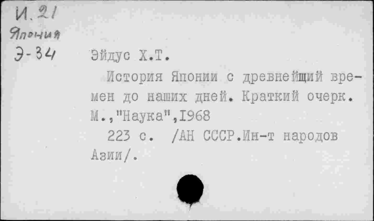 ﻿ИЛ/ Япония Э-Уч
Эйду с Х.Т.
История Японии с древнейщий времен до наших дней. Краткий очерк. М.,"Наука",1968
223 с. /АН СССР.Ин-т народов Азии/.